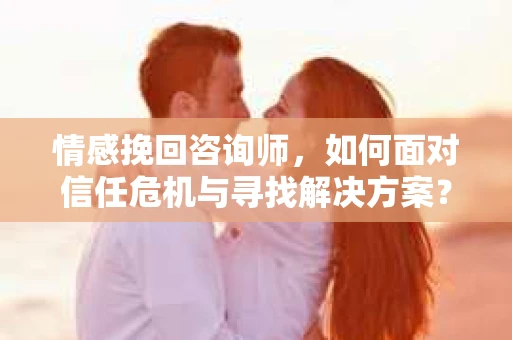 情感挽回咨询师，如何面对信任危机与寻找解决方案？