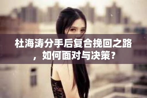 杜海涛分手后复合挽回之路，如何面对与决策？