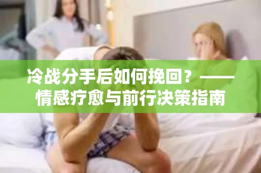冷战分手后如何挽回?——情感疗愈与前行决策指南 冷战分手后如何挽回?——情感疗愈与前行决策指南