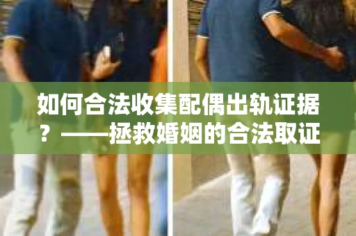 如何合法收集配偶出轨证据？——拯救婚姻的合法取证记