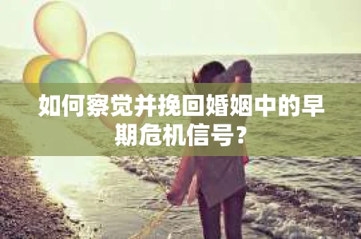 如何察觉并挽回婚姻中的早期危机信号？