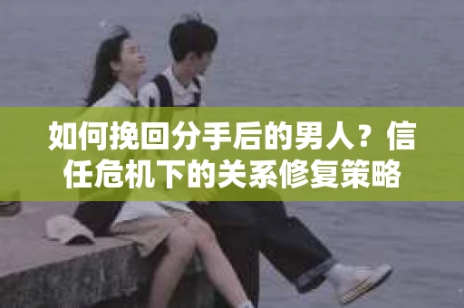 如何挽回分手后的男人？信任危机下的关系修复策略