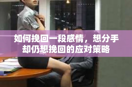 如何挽回一段感情，想分手却仍想挽回的应对策略