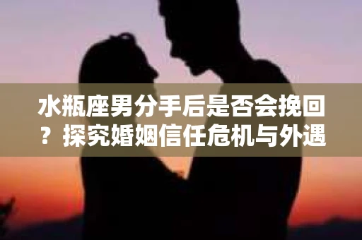 水瓶座男分手后是否会挽回？探究婚姻信任危机与外遇嫌疑的应对策略