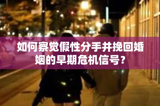 如何察觉假性分手并挽回婚姻的早期危机信号？