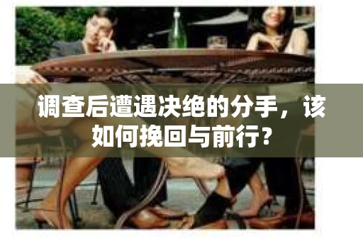 调查后遭遇决绝的分手，该如何挽回与前行？
