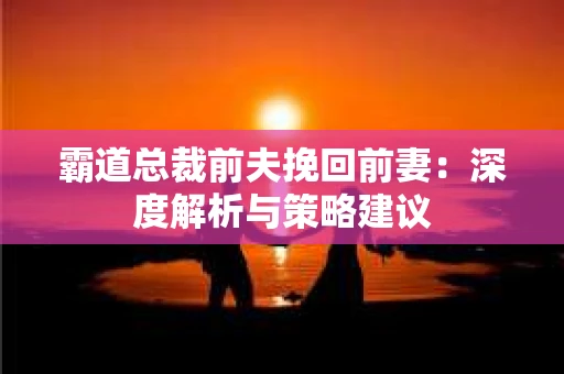 霸道总裁前夫挽回前妻:深度解析与策略建议 霸道总裁前夫挽回前妻:深度解析与策略建议