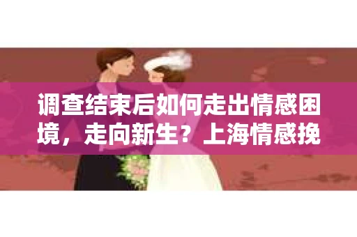 调查结束后如何走出情感困境，走向新生？上海情感挽回婚姻公司给出的专业建议