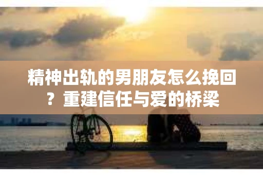精神出轨的男朋友怎么挽回？重建信任与爱的桥梁