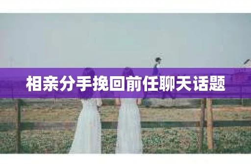 相亲分手挽回前任聊天话题 相亲分手挽回前任聊天话题