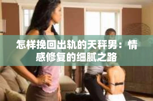 怎样挽回出轨的天秤男：情感修复的细腻之路