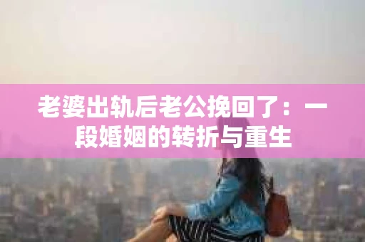 老婆出轨后老公挽回了：一段婚姻的转折与重生