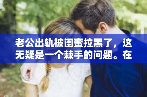 老公出轨被闺蜜拉黑了，这无疑是一个棘手的问题。在这个问题上，我想要和大家分享一下我的看法和经历，希望能给大家带来一些启示。