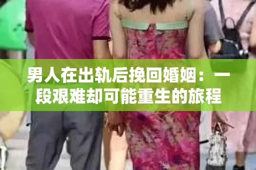 男人在出轨后挽回婚姻：一段艰难却可能重生的旅程