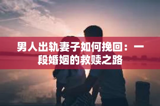 男人出轨妻子如何挽回：一段婚姻的救赎之路
