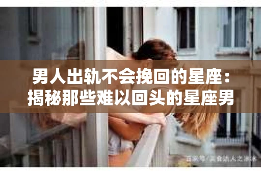 男人出轨不会挽回的星座：揭秘那些难以回头的星座男