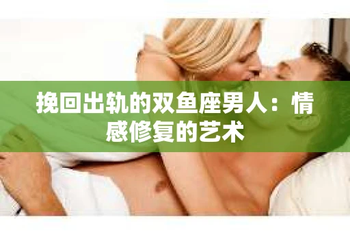 挽回出轨的双鱼座男人：情感修复的艺术