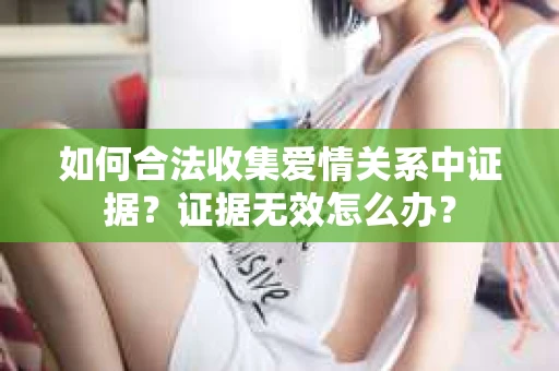 如何合法收集爱情关系中证据?证据无效怎么办? 如何合法收集爱情关系中证据?证据无效怎么办?