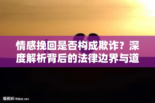 情感挽回是否构成欺诈？深度解析背后的法律边界与道德伦理