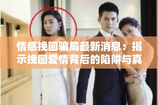 情感挽回骗局最新消息：揭示挽回爱情背后的陷阱与真相