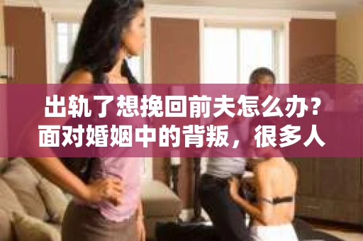 出轨了想挽回前夫怎么办?面对婚姻中的背叛,很多人都会感到痛苦和无助。但生活总是充满了转机,如果你真心想要挽回前夫,那么以下这些方法或许能给你一些启示。 出轨了想挽回前夫怎么办?面对婚姻中的背叛,很多人都会感到痛苦和无助。但生活总是充满了转机,如果你真心想要挽回前夫,那么以下这些方法或许能给你一些启示。