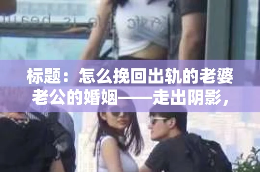 标题：怎么挽回出轨的老婆老公的婚姻——走出阴影，重建信任