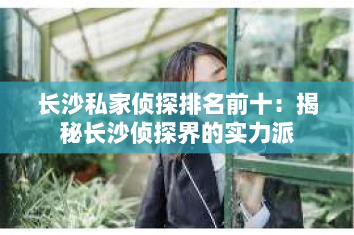 长沙私家侦探排名前十：揭秘长沙侦探界的实力派