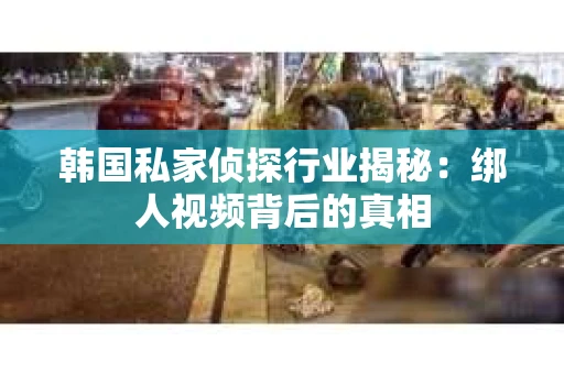 韩国私家侦探行业揭秘：绑人视频背后的真相