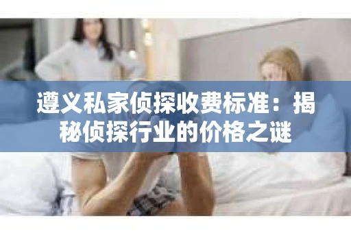 遵义私家侦探收费标准：揭秘侦探行业的价格之谜