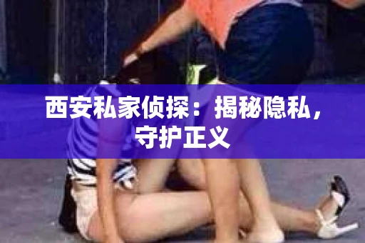 西安私家侦探：揭秘隐私，守护正义