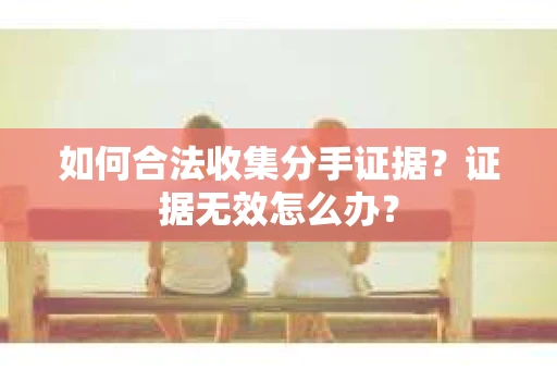 如何合法收集分手证据？证据无效怎么办？