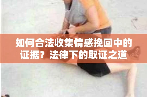 如何合法收集情感挽回中的证据?法律下的取证之道 如何合法收集情感挽回中的证据?法律下的取证之道