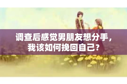 调查后感觉男朋友想分手，我该如何挽回自己？