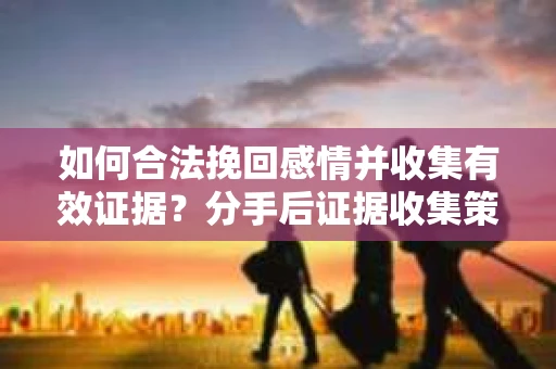 如何合法挽回感情并收集有效证据?分手后证据收集策略 如何合法挽回感情并收集有效证据?分手后证据收集策略