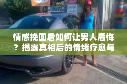 情感挽回后如何让男人后悔？揭露真相后的情绪疗愈与人生决策