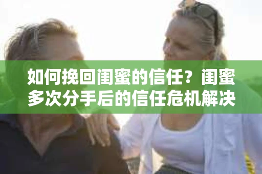 如何挽回闺蜜的信任？闺蜜多次分手后的信任危机解决方案
