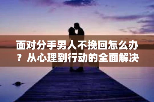 面对分手男人不挽回怎么办？从心理到行动的全面解决方案