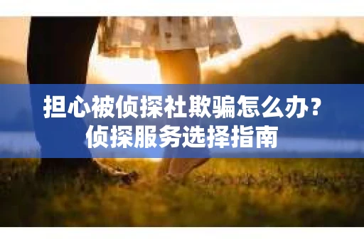 担心被侦探社欺骗怎么办?侦探服务选择指南 担心被侦探社欺骗怎么办?侦探服务选择指南