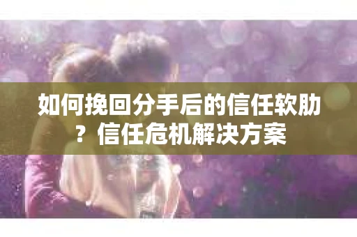 如何挽回分手后的信任软肋？信任危机解决方案