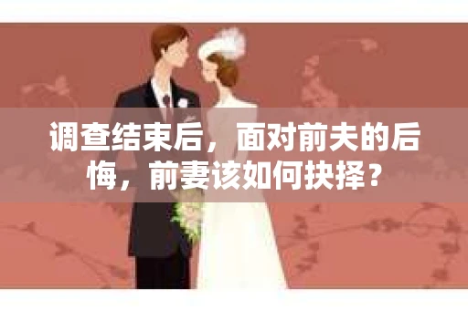 调查结束后,面对前夫的后悔,前妻该如何抉择? 调查结束后,面对前夫的后悔,前妻该如何抉择?
