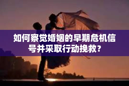 如何察觉婚姻的早期危机信号并采取行动挽救？