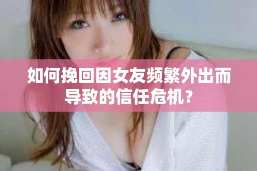 如何挽回因女友频繁外出而导致的信任危机？
