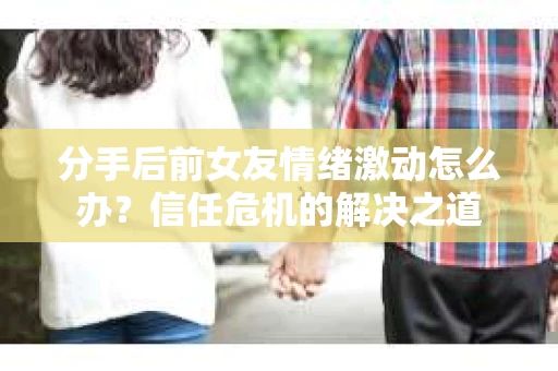 分手后前女友情绪激动怎么办？信任危机的解决之道