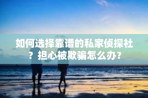 如何选择靠谱的私家侦探社？担心被欺骗怎么办？