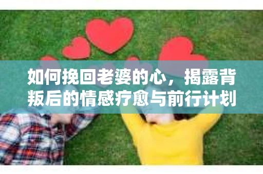 如何挽回老婆的心，揭露背叛后的情感疗愈与前行计划