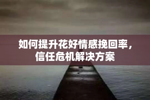 如何提升花好情感挽回率,信任危机解决方案 如何提升花好情感挽回率,信任危机解决方案