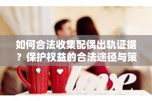 如何合法收集配偶出轨证据?保护权益的合法途径与策略 如何合法收集配偶出轨证据?保护权益的合法途径与策略