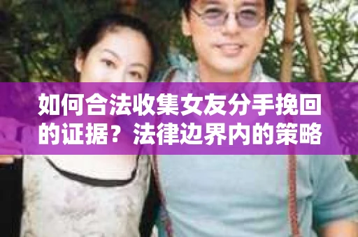 如何合法收集女友分手挽回的证据？法律边界内的策略与技巧