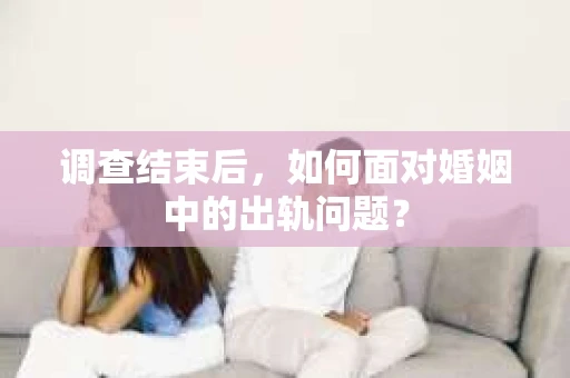 调查结束后，如何面对婚姻中的出轨问题？