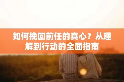 如何挽回前任的真心？从理解到行动的全面指南